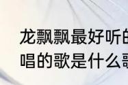 龙飘飘最好听的十首歌　一首龙飘飘唱的歌是什么歌名