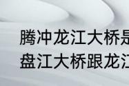 腾冲龙江大桥是世界最高大桥吗　北盘江大桥跟龙江大桥哪个先建