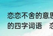 恋恋不舍的意思是什么解释一个同样的四字词语　恋恋不舍的意思是什么