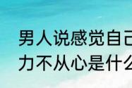 男人说感觉自己力不从心了怎么回复　力不从心是什么意思