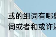 或的组词有哪些　或者的或除了能组词或者和或许还能组什么词