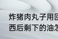 炸猪肉丸子用回锅油可以吗　油炸东西后剩下的油怎样净化处理