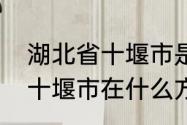 湖北省十堰市是哪个区　请问湖北省十堰市在什么方位