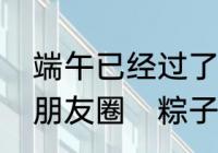 端午已经过了很久还在吃粽子怎么发朋友圈　粽子平时有人吃吗