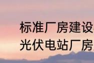 标准厂房建设标准分布式光伏要求　光伏电站厂房屋顶承重要求新标准