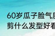 60岁瓜子脸气质发型　瓜子脸的女生剪什么发型好看