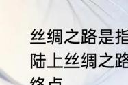 丝绸之路是指古代丝绸之路的起点　陆上丝绸之路和海上丝绸之路的起点.终点