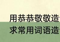 用恭恭敬敬造句，恭恭敬敬怎么造句　求常用词语造句恭恭敬敬造句例句