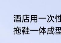 酒店用一次性拖鞋制造工艺及设备　拖鞋一体成型和非一体成型的区别