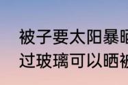 被子要太阳暴晒还是隔着玻璃晒　透过玻璃可以晒被子吗