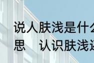 说人肤浅是什么意思，肤浅是什么意思　认识肤浅还是认识浮浅