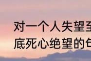 对一个人失望至极的句子　对男人彻底死心绝望的句子