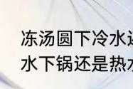 冻汤圆下冷水还是热水　冰冻汤圆冷水下锅还是热水