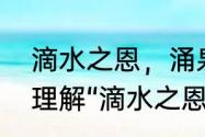 滴水之恩，涌泉相报的意思　你如何理解“滴水之恩，当涌泉相报”这句话