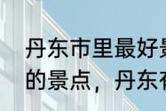 丹东市里最好景点　丹东十大最好玩的景点，丹东有什么好玩的