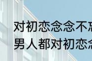 对初恋念念不忘是什么心理　为什么男人都对初恋念念不忘