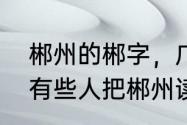 郴州的郴字，广州话怎样读　为什么有些人把郴州读成滨州呢