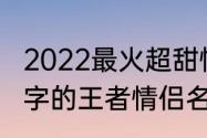 2022最火超甜情侣昵称一个字　一个字的王者情侣名