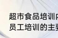 超市食品培训内容与培训要求　超市员工培训的主要内容有哪些