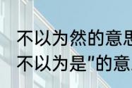 不以为然的意思是什么　“不以为然”“不以为是”的意思分别是什么