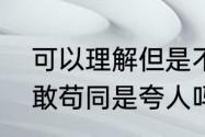 可以理解但是不敢苟同什么意思　不敢苟同是夸人吗