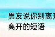 男友说你别离开我怎么回复　别让你离开的短语