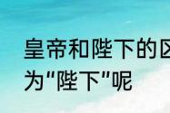 皇帝和陛下的区别　为什么把皇帝称为“陛下”呢