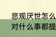 悲观厌世怎么办没朋友　悲观厌世，对什么事都提不起兴趣，每