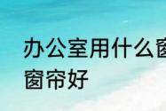 办公室用什么窗帘好　办公室用什么窗帘好