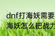 dnf打海妖需要多少战斗力　dnf抓住海妖怎么把战力升到八百以上