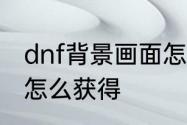 dnf背景画面怎么获得　dnf背景画面怎么获得