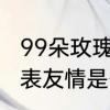 99朵玫瑰代表什么意思　99朵玫瑰代表友情是什么意思