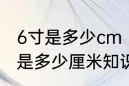 6寸是多少cm　6寸是多少厘米，6寸是多少厘米知识