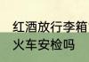 红酒放行李箱能过安检吗 红酒可以过火车安检吗