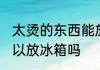 太烫的东西能放冰箱吗 太烫的东西可以放冰箱吗