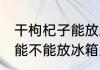 干枸杞子能放冰箱里保鲜吗 干枸杞子能不能放冰箱里保鲜