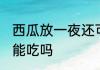 西瓜放一夜还可以吃吗 西瓜放一夜还能吃吗