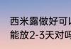 西米露做好可以放几天 西米在冰箱中能放2-3天对吗