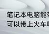 笔记本电脑能带上火车吗 笔记本电脑可以带上火车吗