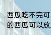 西瓜吃不完可以放冰箱冷冻吗 吃不完的西瓜可以放冰箱吗