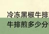 冷冻黑椒牛排煎几分钟能熟 冷冻黑椒牛排煎多少分钟能熟