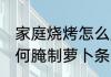 家庭烧烤怎么腌制萝卜条 家庭烧烤如何腌制萝卜条