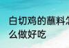 白切鸡的蘸料怎么做 白切鸡的蘸料怎么做好吃