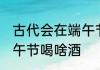 古代会在端午节喝什么酒 古代会在端午节喝啥酒