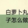 白萝卜丸子怎么做好吃又嫩 白萝卜丸子怎么做