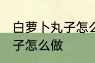 白萝卜丸子怎么做好吃又嫩 白萝卜丸子怎么做